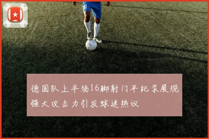 德国队上半场16脚射门平纪录展现强大攻击力引发球迷热议