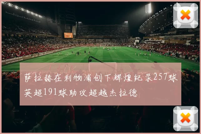 萨拉赫在利物浦创下辉煌纪录257球英超191球助攻超越杰拉德