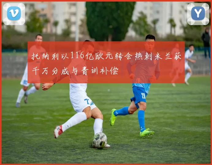 托纳利以116亿欧元转会热刺米兰获千万分成与青训补偿