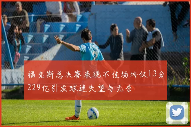 福克斯总决赛表现不佳场均仅13分229亿引发球迷失望与无奈