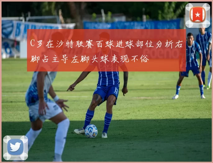 C罗在沙特联赛百球进球部位分析右脚占主导左脚头球表现不俗