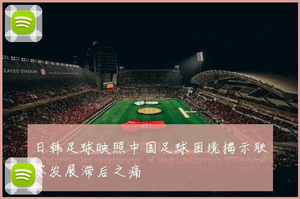 日韩足球映照中国足球困境揭示联赛发展滞后之痛