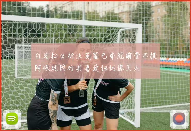 白岩松分析法英葡巴夺冠前景不提阿根廷因对其喜爱担忧像贝利