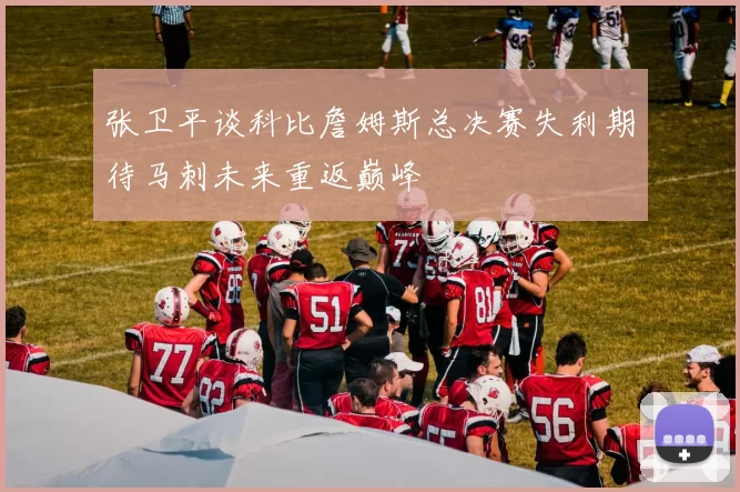 张卫平谈科比詹姆斯总决赛失利期待马刺未来重返巅峰