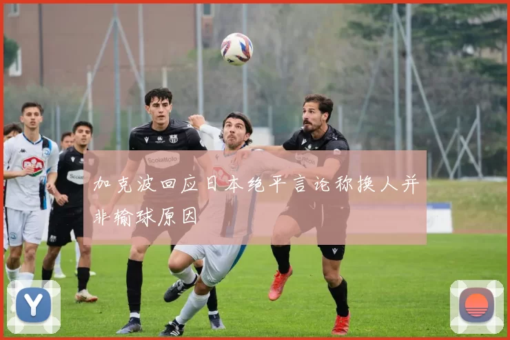 加克波回应日本绝平言论称换人并非输球原因