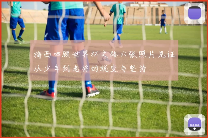 梅西回顾世界杯之路六张照片见证从少年到老将的蜕变与坚持