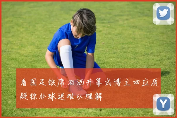 看国足缺席泪洒开幕式博主回应质疑称非球迷难以理解
