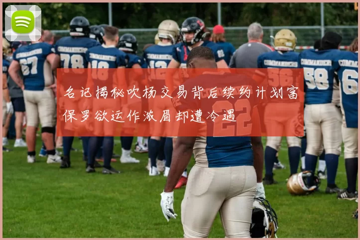名记揭秘吹杨交易背后续约计划富保罗欲运作浓眉却遭冷遇