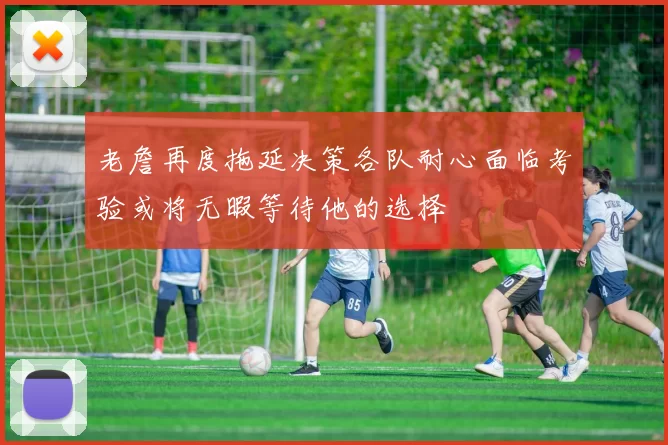 老詹再度拖延决策各队耐心面临考验或将无暇等待他的选择