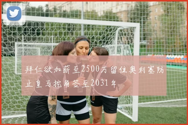 拜仁欲加薪至2500万留住奥利塞防止皇马挖角签至2031年