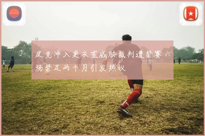 皮克冲入更衣室威胁裁判遭禁赛六场禁足两个月引发热议