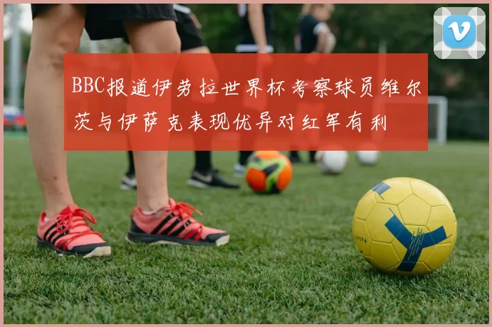 BBC报道伊劳拉世界杯考察球员维尔茨与伊萨克表现优异对红军有利