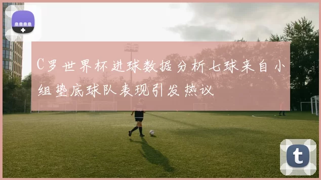 C罗世界杯进球数据分析七球来自小组垫底球队表现引发热议