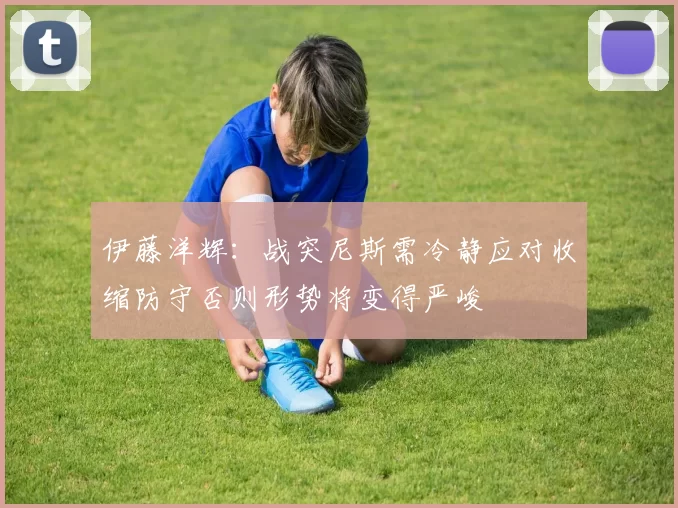 伊藤洋辉：战突尼斯需冷静应对收缩防守否则形势将变得严峻
