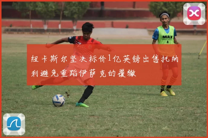 纽卡斯尔坚决标价1亿英镑出售托纳利避免重蹈伊萨克的覆辙
