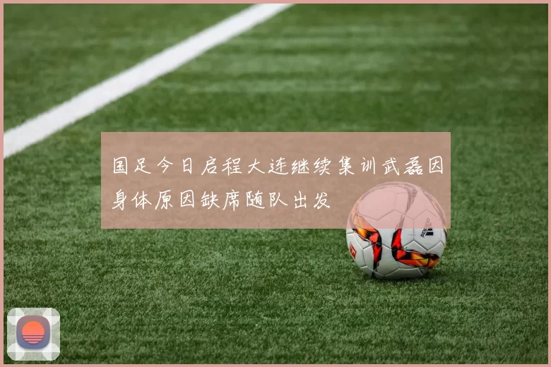 国足今日启程大连继续集训武磊因身体原因缺席随队出发