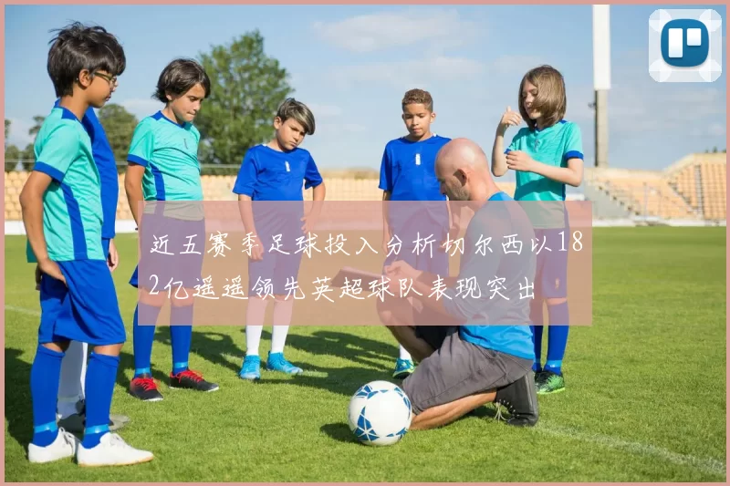 近五赛季足球投入分析切尔西以182亿遥遥领先英超球队表现突出