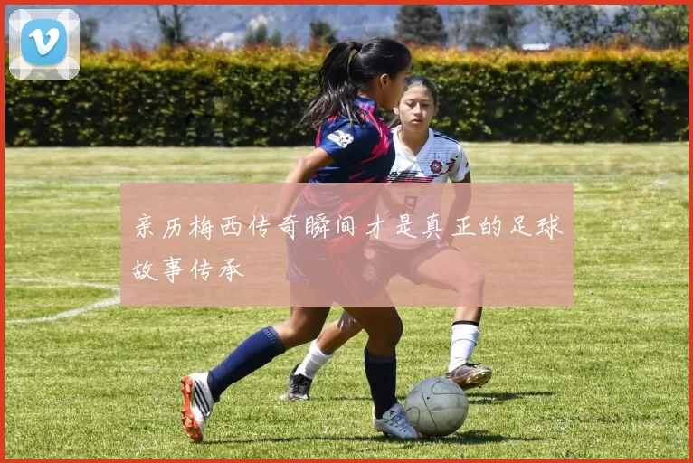 亲历梅西传奇瞬间才是真正的足球故事传承
