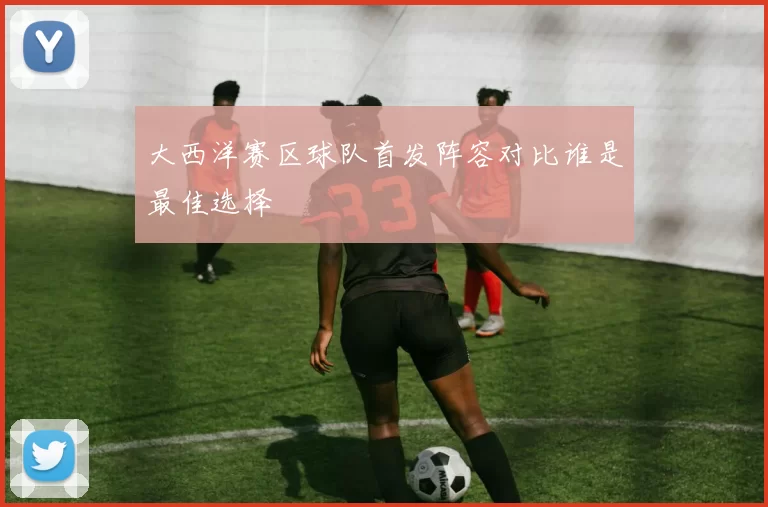大西洋赛区球队首发阵容对比谁是最佳选择